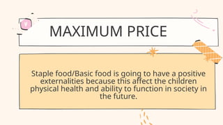MAXIMUM PRICE
Staple food/Basic food is going to have a positive
externalities because this affect the children
physical health and ability to function in society in
the future.
 