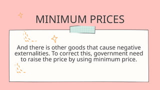 MINIMUM PRICES
And there is other goods that cause negative
externalities. To correct this, government need
to raise the price by using minimum price.
 