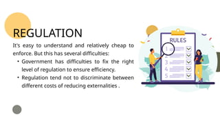 It's easy to understand and relatively cheap to
enforce. But this has several difficulties:
• Government has difficulties to fix the right
level of regulation to ensure efficiency.
• Regulation tend not to discriminate between
different costs of reducing externalities .
REGULATION
 