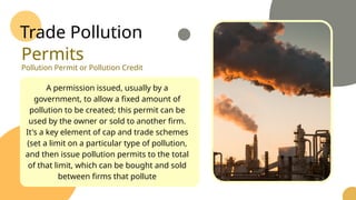 Trade Pollution
Permits
Pollution Permit or Pollution Credit
A permission issued, usually by a
government, to allow a fixed amount of
pollution to be created; this permit can be
used by the owner or sold to another firm.
It's a key element of cap and trade schemes
(set a limit on a particular type of pollution,
and then issue pollution permits to the total
of that limit, which can be bought and sold
between firms that pollute
 