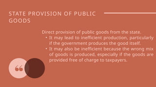 STATE PROVISION OF PUBLIC
GOODS
Direct provision of public goods from the state.
• It may lead to inefficient production, particularly
if the government produces the good itself.
• It may also be inefficient because the wrong mix
of goods is produced, especially if the goods are
provided free of charge to taxpayers.
 