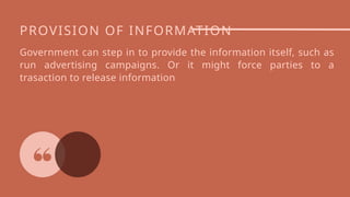 PROVISION OF INFORMATION
Government can step in to provide the information itself, such as
run advertising campaigns. Or it might force parties to a
trasaction to release information
 
