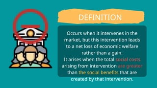 Occurs when it intervenes in the
market, but this intervention leads
to a net loss of economic welfare
rather than a gain.
It arises when the total social costs
arising from intervention are greater
than the social benefits that are
created by that intervention.
DEFINITION
 