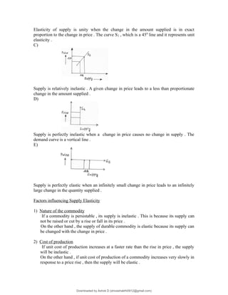 Elasticity of supply is unity when the change in the amount supplied is in exact
proportion to the change in price . The curve S2 , which is a 450
line and it represents unit
elasticity .
C)
Supply is relatively inelastic . A given change in price leads to a less than proportionate
change in the amount supplied .
D)
Supply is perfectly inelastic when a change in price causes no change in supply . The
demand curve is a vertical line .
E)
Supply is perfectly elastic when an infinitely small change in price leads to an infinitely
large change in the quantity supplied .
Factors influencing Supply Elasticity
1) Nature of the commodity
If a commodity is persistable , its supply is inelastic . This is because its supply can
not be raised or cut by a rise or fall in its price .
On the other hand , the supply of durable commodity is elastic because its supply can
be changed with the change in price .
2) Cost of production
If unit cost of production increases at a faster rate than the rise in price , the supply
will be inelastic .
On the other hand , if unit cost of production of a commodity increases very slowly in
response to a price rise , then the supply will be elastic .
Downloaded by Ashok D (shivashakthi0912@gmail.com)
lOMoARcPSD|3746387
 