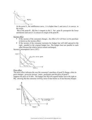At the point S , the indifference curve , I2 is higher than I1 and curve I2 is convex to
the origin .
But at the point R , PQ line is tangent to the I1 but point R correspoint the lower
satisfaction and curve I1 is concave to origin at the point R .
Income effect
 If the income of the consumer changes , the effect of it will have on his purchase
is known as the income effect .
 If the income of the consumer increases his budget line will shift upward to the
right , parallel to the original budget line .The budget lines are parallel to each
other because the relative prices remain unchanged .
Income Consumption Curve ( ICC)
Price effect
The price effect indicates the way the consumer’s purchase of good X change, when its
price changes , given his income , tastes , preference and the price of good Y .
Suppose the price of X falls . The budget line PQ will expend further out to the right as
PQ , showing that the consumer will buy more X than before as X has become cheaper.
Downloaded by Ashok D (shivashakthi0912@gmail.com)
lOMoARcPSD|3746387
 