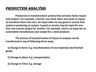 Production Analysis
          Production is transformation activity that connects factor inputs
and outputs. For example, a farmer uses land, labor and seeds as inputs
to transform them into corn. An input refers to any good or service that
assists in producing an output. A good or service may be input for one
firm, but may be output for another. For example, steel is an input for an
automobile manufacturer, but output for a steel producer.

        The process of transformation of inputs to outputs can be
transformed in any of following three ways:

 1} Change in form: E.g. transformation of raw materials into finished
goods.

 2} Change in place: E.g. transportation

 3} Change in Time: E.g. storage
 