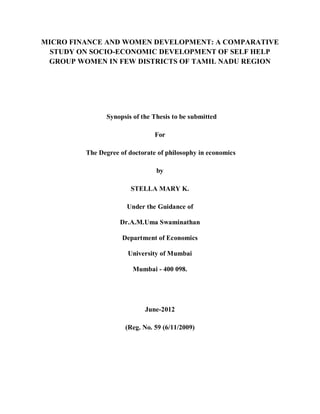 MICRO FINANCE AND WOMEN DEVELOPMENT: A COMPARATIVE
STUDY ON SOCIO-ECONOMIC DEVELOPMENT OF SELF HELP
GROUP WOMEN IN FEW DISTRICTS OF TAMIL NADU REGION
Synopsis of the Thesis to be submitted
For
The Degree of doctorate of philosophy in economics
by
STELLA MARY K.
Under the Guidance of
Dr.A.M.Uma Swaminathan
Department of Economics
University of Mumbai
Mumbai - 400 098.
June-2012
(Reg. No. 59 (6/11/2009)
 