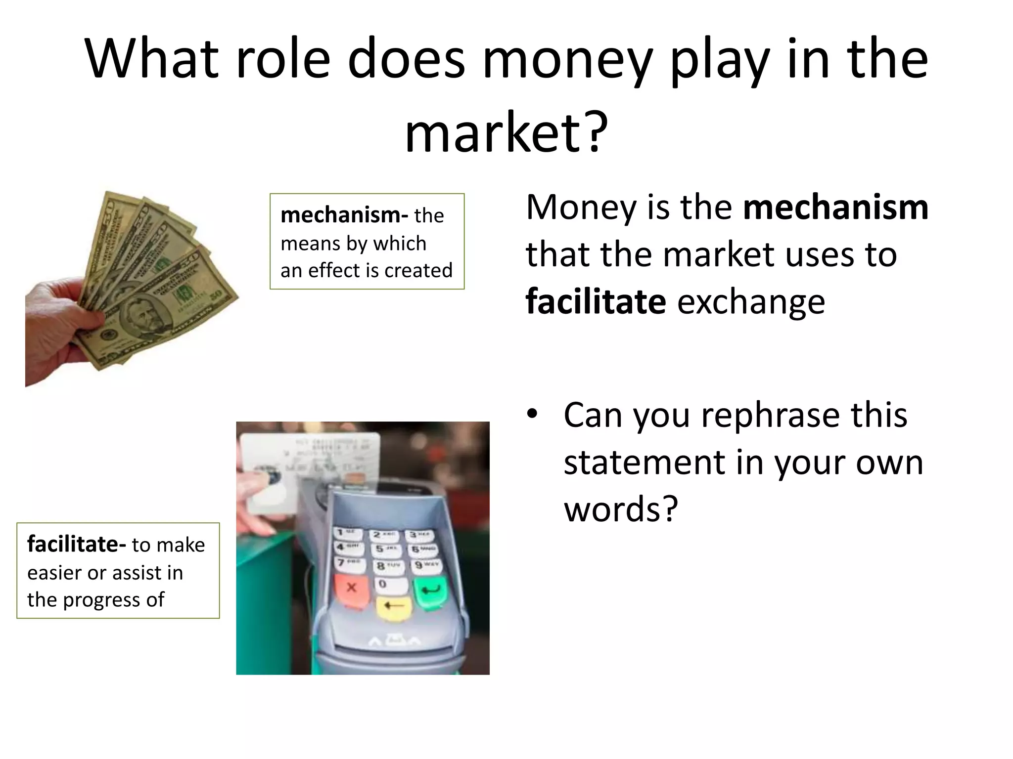 What role does money play in the
market?
Money is the mechanism
that the market uses to
facilitate exchange
• Can you rephrase this
statement in your own
words?
mechanism- the
means by which
an effect is created
facilitate- to make
easier or assist in
the progress of
 