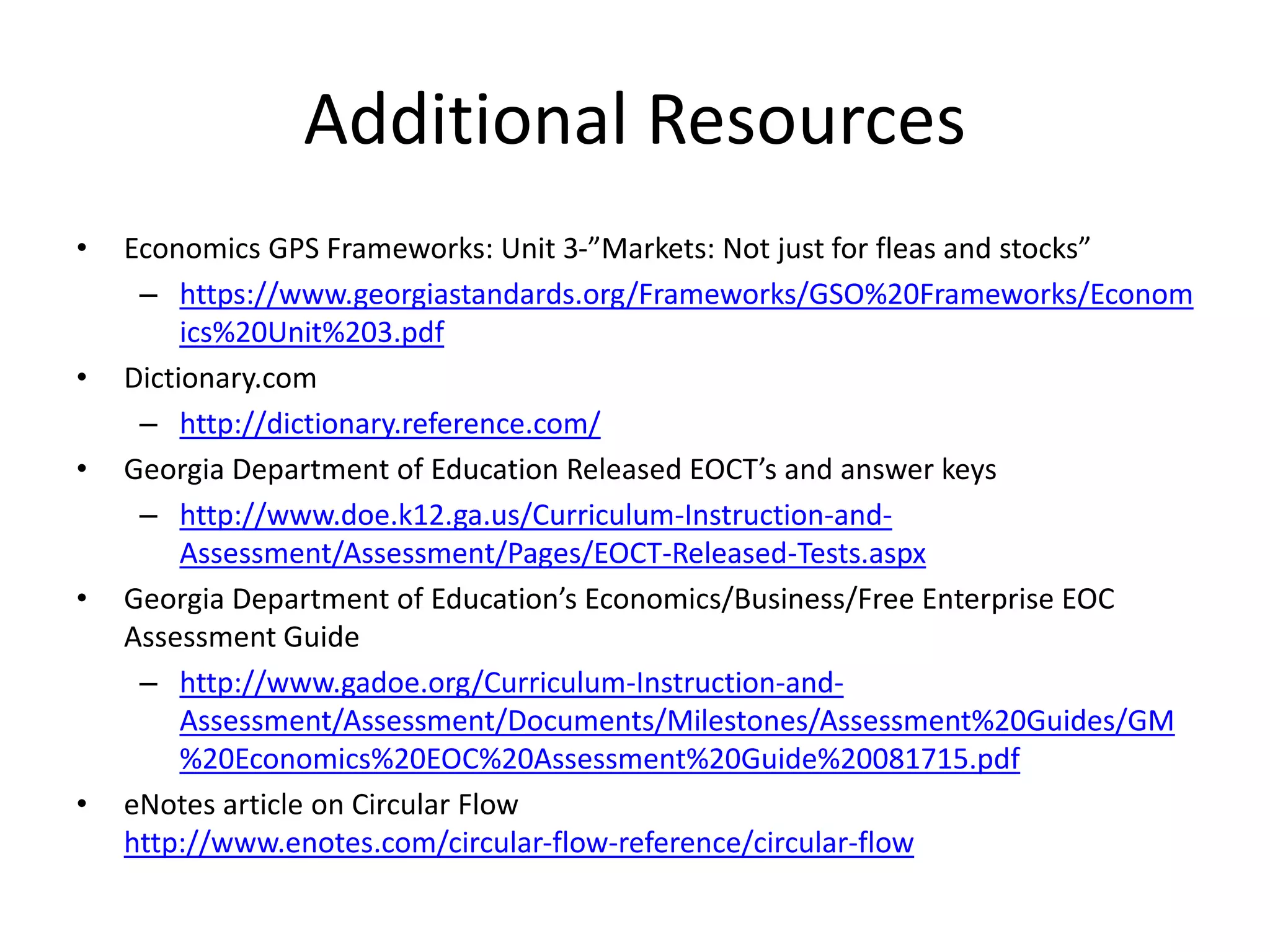 Additional Resources
• Economics GPS Frameworks: Unit 3-”Markets: Not just for fleas and stocks”
– https://www.georgiastandards.org/Frameworks/GSO%20Frameworks/Econom
ics%20Unit%203.pdf
• Dictionary.com
– http://dictionary.reference.com/
• Georgia Department of Education Released EOCT’s and answer keys
– http://www.doe.k12.ga.us/Curriculum-Instruction-and-
Assessment/Assessment/Pages/EOCT-Released-Tests.aspx
• Georgia Department of Education’s Economics/Business/Free Enterprise EOC
Assessment Guide
– http://www.gadoe.org/Curriculum-Instruction-and-
Assessment/Assessment/Documents/Milestones/Assessment%20Guides/GM
%20Economics%20EOC%20Assessment%20Guide%20081715.pdf
• eNotes article on Circular Flow
http://www.enotes.com/circular-flow-reference/circular-flow
 
