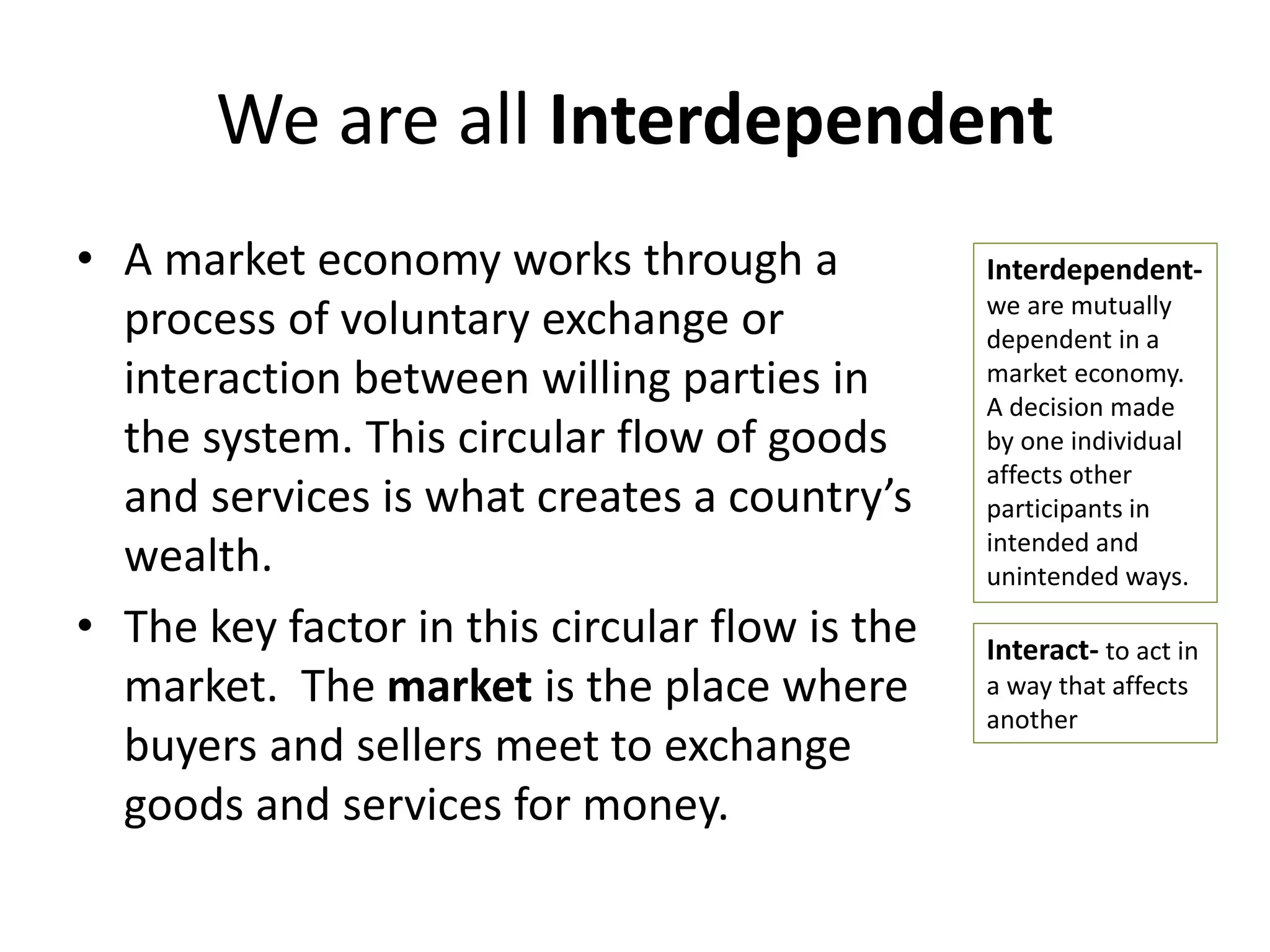 We are all Interdependent
• A market economy works through a
process of voluntary exchange or
interaction between willing parties in
the system. This circular flow of goods
and services is what creates a country’s
wealth.
• The key factor in this circular flow is the
market. The market is the place where
buyers and sellers meet to exchange
goods and services for money.
Interdependent-
we are mutually
dependent in a
market economy.
A decision made
by one individual
affects other
participants in
intended and
unintended ways.
Interact- to act in
a way that affects
another
 