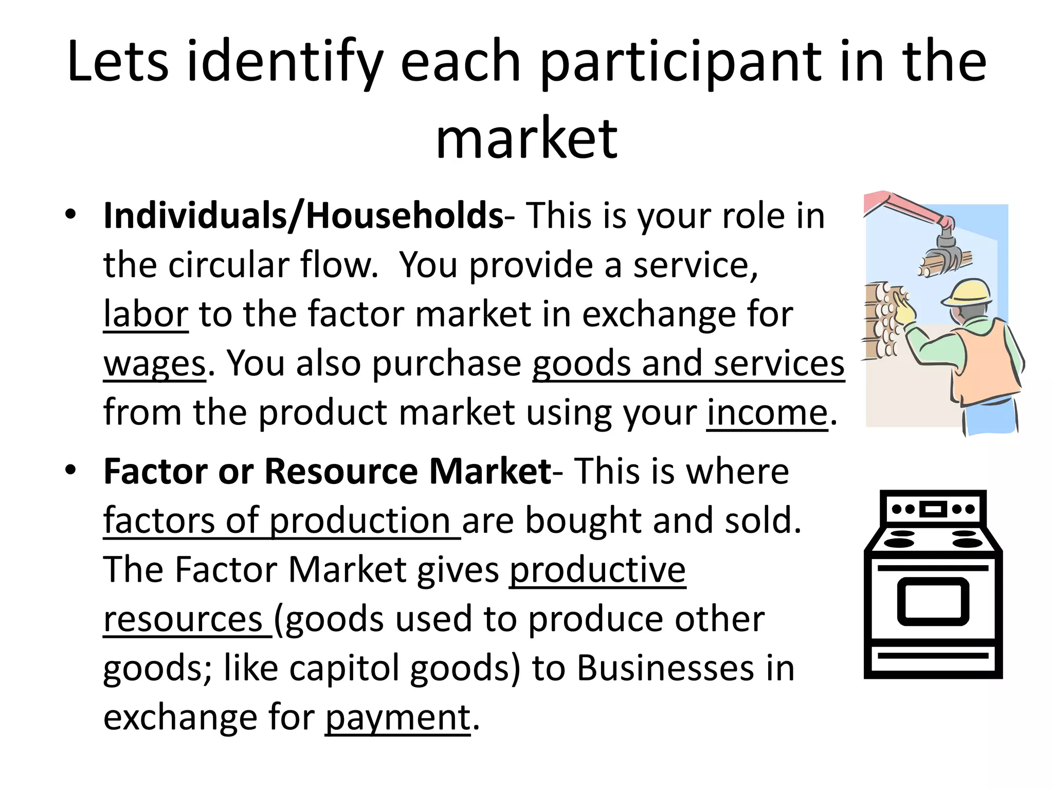 Lets identify each participant in the
market
• Individuals/Households- This is your role in
the circular flow. You provide a service,
labor to the factor market in exchange for
wages. You also purchase goods and services
from the product market using your income.
• Factor or Resource Market- This is where
factors of production are bought and sold.
The Factor Market gives productive
resources (goods used to produce other
goods; like capitol goods) to Businesses in
exchange for payment.
 