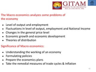 The Macro economics analyzes some problems of
the economy
● Level of output and employment
● Fluctuations in level of output, employment and National Income
● Changes in the general price level
● Economic growth and economic development
● Theories of distribution
Significance of Macro economics:
● Understanding the working of an economy
● Formulating policies
● Prepare the economics plans
● Take the remedial measures of trade cycles & Inflation
10
 