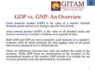 GDP vs. GNP: An Overview
Gross domestic product (GDP) is the value of a nation's finished
domestic goods and services during a specific time period.
gross national product (GNP), is the value of all finished goods and
services owned by a country's residents over a period of time.
Both GDP and GNP are most commonly used measures of a country's
economy, both of which represent the total market value of all goods
and services produced over a defined period.
There are differences between how each one defines the scope of the
economy. While GDP limits its interpretation of the economy to the
geographical borders of the country, GNP extends it to include the net
overseas economic activities performed by its nationals.
11
 