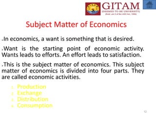 Subject Matter of Economics
In economics, a want is something that is desired.
Want is the starting point of economic activity.
Wants leads to efforts. An effort leads to satisfaction.
This is the subject matter of economics. This subject
matter of economics is divided into four parts. They
are called economic activities.
1. Production
2. Exchange
3. Distribution
4. Consumption
12
 