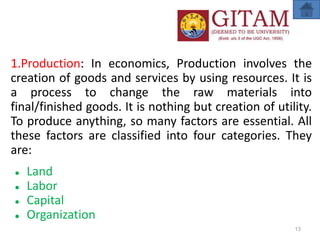 1.Production: In economics, Production involves the
creation of goods and services by using resources. It is
a process to change the raw materials into
final/finished goods. It is nothing but creation of utility.
To produce anything, so many factors are essential. All
these factors are classified into four categories. They
are:
● Land
● Labor
● Capital
● Organization
13
 