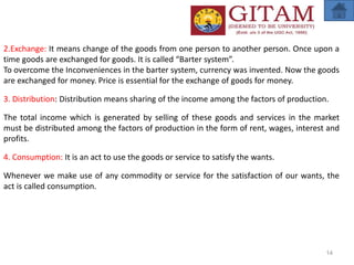 2.Exchange: It means change of the goods from one person to another person. Once upon a
time goods are exchanged for goods. It is called “Barter system”.
To overcome the Inconveniences in the barter system, currency was invented. Now the goods
are exchanged for money. Price is essential for the exchange of goods for money.
3. Distribution: Distribution means sharing of the income among the factors of production.
The total income which is generated by selling of these goods and services in the market
must be distributed among the factors of production in the form of rent, wages, interest and
profits.
4. Consumption: It is an act to use the goods or service to satisfy the wants.
Whenever we make use of any commodity or service for the satisfaction of our wants, the
act is called consumption.
14
 