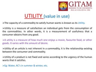 UTILITY (value in use)
The capacity of a commodity to satisfy human wants is known as its Utility.
Utility is a measure of satisfaction an individual gets from the consumption of
the commodities. In other words, it is a measurement of usefulness that a
consumer obtains from any good.
A utility is a measure of how much one enjoys a movie, favourite food, or other
goods. It varies with the amount of desire.
Utility of an article is not inherent in a commodity, it is the relationship existing
between the consumer and commodity.
Utility of a product is not fixed and varies according to the urgency of the human
wants that it satisfies.
Eg: Water, AC’s in summer & winter, etc.
 