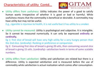 Characteristics of utility Contd...
● Utility differs from usefulness: Utility indicates the power of a good to satisfy
human wants irrespective of whether it is good or bad or harmful. While
usefulness means that the commodity is beneficial or desirable. A commodity may
have utility but may not be useful.
E.g., cigarette is injurious to health, it is not useful but it has utility to a smoker.
● Utility cannot be measured: Utility is psychological and subjective. It is intangible.
So it cannot be measured numerically. It can only be expressed ordinally or
cardinally.
Eg 1: first slice of bread will have very high utility for a very hungry person than
the 2nd slice. (ordinally)- Ranking or preference or comparision
Eg 2: Consuming first slice of bread is giving 20 utils, then consuming second slice
of bread is giving 15 utils. (cardinally)- satisfaction levels in terms of some scalable
numbers.
● Utility differs from satisfaction: Utility and satisfaction are related but there is a
difference. Utility is expected satisfaction and is measured before the use of
commodity while satisfaction is actual realisation which comes after consumption.
 