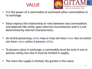 VALUE
• It is the power of a commodity to command other commodities in
its exchange.
• Value express the relationship or ratio between two commodities
and depends like utility upon external circumstances and it is not
determined by internal characteristics.
• An article possessing utility may or may not have value but no article
can have value unless it possess utility.
• To possess value in exchange, a commodity must be only in use or
possess utility, but also it must be limited in supply.
• The more the supply is limited, the greater is the value.
18
 