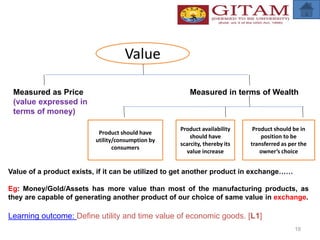 19
Value
Measured as Price
(value expressed in
terms of money)
Measured in terms of Wealth
Product should have
utility/consumption by
consumers
Product availability
should have
scarcity, thereby its
value increase
Product should be in
position to be
transferred as per the
owner’s choice
Value of a product exists, if it can be utilized to get another product in exchange……
Eg: Money/Gold/Assets has more value than most of the manufacturing products, as
they are capable of generating another product of our choice of same value in exchange.
Learning outcome: Define utility and time value of economic goods. [L1]
 