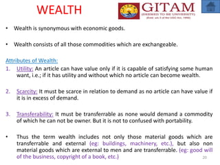 WEALTH
• Wealth is synonymous with economic goods.
• Wealth consists of all those commodities which are exchangeable.
Attributes of Wealth:
1. Utility: An article can have value only if it is capable of satisfying some human
want, i.e.; if it has utility and without which no article can become wealth.
2. Scarcity: It must be scarce in relation to demand as no article can have value if
it is in excess of demand.
3. Transferability: It must be transferrable as none would demand a commodity
of which he can not be owner. But it is not to confused with portability.
• Thus the term wealth includes not only those material goods which are
transferrable and external (eg: buildings, machinery, etc.), but also non
material goods which are external to men and are transferrable. (eg: good will
of the business, copyright of a book, etc.) 20
 