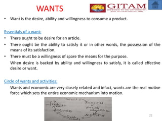 WANTS
• Want is the desire, ability and willingness to consume a product.
Essentials of a want:
• There ought to be desire for an article.
• There ought be the ability to satisfy it or in other words, the possession of the
means of its satisfaction.
• There must be a willingness of spare the means for the purpose.
When desire is backed by ability and willingness to satisfy, it is called effective
desire or want.
Circle of wants and activities:
Wants and economic are very closely related and infact, wants are the real motive
force which sets the entire economic mechanism into motion.
22
 