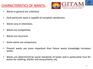 CHARACTERISTICS OF WANTS:
• Wants in general are unlimited.
• Each particular want is capable of complete satisfaction.
• Wants vary in intensities.
• Wants are competitive.
• Wants are recurrent.
• Some wants are compulsory.
• Present wants are more important than future wants knowledge increases
wants.
• Wants are determined by social standards of tastes and is particularly true for
wants for clothing, shelter and amusements, etc.
23
 