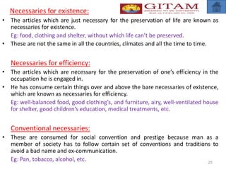 Necessaries for existence:
• The articles which are just necessary for the preservation of life are known as
necessaries for existence.
Eg: food, clothing and shelter, without which life can’t be preserved.
• These are not the same in all the countries, climates and all the time to time.
Necessaries for efficiency:
• The articles which are necessary for the preservation of one’s efficiency in the
occupation he is engaged in.
• He has consume certain things over and above the bare necessaries of existence,
which are known as necessaries for efficiency.
Eg: well-balanced food, good clothing’s, and furniture, airy, well-ventilated house
for shelter, good children’s education, medical treatments, etc.
Conventional necessaries:
• These are consumed for social convention and prestige because man as a
member of society has to follow certain set of conventions and traditions to
avoid a bad name and ex-communication.
Eg: Pan, tobacco, alcohol, etc. 25
 