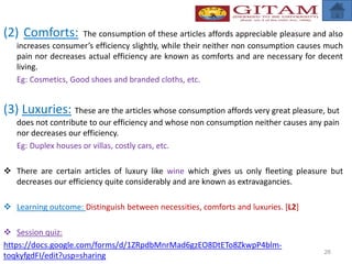 (2) Comforts: The consumption of these articles affords appreciable pleasure and also
increases consumer’s efficiency slightly, while their neither non consumption causes much
pain nor decreases actual efficiency are known as comforts and are necessary for decent
living.
Eg: Cosmetics, Good shoes and branded cloths, etc.
(3) Luxuries: These are the articles whose consumption affords very great pleasure, but
does not contribute to our efficiency and whose non consumption neither causes any pain
nor decreases our efficiency.
Eg: Duplex houses or villas, costly cars, etc.
 There are certain articles of luxury like wine which gives us only fleeting pleasure but
decreases our efficiency quite considerably and are known as extravagancies.
 Learning outcome: Distinguish between necessities, comforts and luxuries. [L2]
 Session quiz:
https://docs.google.com/forms/d/1ZRpdbMnrMad6gzEO8DtETo8ZkwpP4blm-
toqkyfgdFI/edit?usp=sharing 26
 