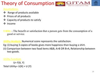 Theory of Consumption
Assumptions:
 Range of products available
 Prices of all products
 Capacity of products to satisfy
 Income
Utility - The benefit or satisfaction that a person gets from the consumption of a
good or service.
Utility Analysis: Numerical score represents the satisfaction.
Eg: (i) buying 3 copies of books gives more happiness than buying a shirt.
(ii) Comparison between two food items A&B, A>B OR B>A, Relationship between
two goods.
Utility Function:
U= F(X, Y)
Total Utility= U(X) + U (Y)
28
 