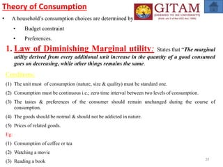 31
Theory of Consumption
• A household’s consumption choices are determined by
• Budget constraint
• Preferences.
1. Law of Diminishing Marginal utility: States that “The marginal
utility derived from every additional unit increase in the quantity of a good consumed
goes on decreasing, while other things remains the same.
Conditions:
(1) The unit must of consumption (nature, size & quality) must be standard one.
(2) Consumption must be continuous i.e.; zero time interval between two levels of consumption.
(3) The tastes & preferences of the consumer should remain unchanged during the course of
consumption.
(4) The goods should be normal & should not be addicted in nature.
(5) Prices of related goods.
Eg:
(1) Consumption of coffee or tea
(2) Watching a movie
(3) Reading a book
 