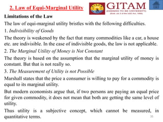 2. Law of Equi-Marginal Utility
Limitations of the Law
The law of equi-marginal utility bristles with the following difficulties.
1. Indivisibility of Goods
The theory is weakened by the fact that many commodities like a car, a house
etc. are indivisible. In the case of indivisible goods, the law is not applicable.
2. The Marginal Utility of Money is Not Constant
The theory is based on the assumption that the marginal utility of money is
constant. But that is not really so.
3. The Measurement of Utility is not Possible
Marshall states that the price a consumer is willing to pay for a commodity is
equal to its marginal utility.
But modern economists argue that, if two persons are paying an equal price
for given commodity, it does not mean that both are getting the same level of
utility.
Thus utility is a subjective concept, which cannot be measured, in
quantitative terms. 35
 