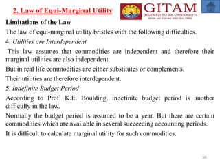 2. Law of Equi-Marginal Utility
Limitations of the Law
The law of equi-marginal utility bristles with the following difficulties.
4. Utilities are Interdependent
This law assumes that commodities are independent and therefore their
marginal utilities are also independent.
But in real life commodities are either substitutes or complements.
Their utilities are therefore interdependent.
5. Indefinite Budget Period
According to Prof. K.E. Boulding, indefinite budget period is another
difficulty in the law.
Normally the budget period is assumed to be a year. But there are certain
commodities which are available in several succeeding accounting periods.
It is difficult to calculate marginal utility for such commodities.
36
 