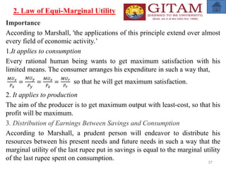 2. Law of Equi-Marginal Utility
Importance
According to Marshall, 'the applications of this principle extend over almost
every field of economic activity.’
1.It applies to consumption
Every rational human being wants to get maximum satisfaction with his
limited means. The consumer arranges his expenditure in such a way that,
𝑀𝑈𝑥
𝑃𝑥
=
𝑀𝑈𝑦
𝑃𝑦
=
𝑀𝑈𝑧
𝑃𝑧
=
𝑀𝑈𝑟
𝑃𝑟
so that he will get maximum satisfaction.
2. It applies to production
The aim of the producer is to get maximum output with least-cost, so that his
profit will be maximum.
3. Distribution of Earnings Between Savings and Consumption
According to Marshall, a prudent person will endeavor to distribute his
resources between his present needs and future needs in such a way that the
marginal utility of the last rupee put in savings is equal to the marginal utility
of the last rupee spent on consumption. 37
 