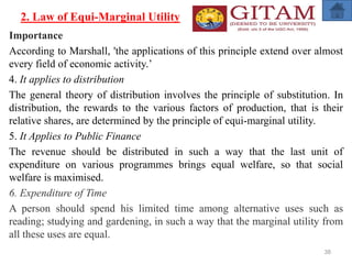 2. Law of Equi-Marginal Utility
Importance
According to Marshall, 'the applications of this principle extend over almost
every field of economic activity.’
4. It applies to distribution
The general theory of distribution involves the principle of substitution. In
distribution, the rewards to the various factors of production, that is their
relative shares, are determined by the principle of equi-marginal utility.
5. It Applies to Public Finance
The revenue should be distributed in such a way that the last unit of
expenditure on various programmes brings equal welfare, so that social
welfare is maximised.
6. Expenditure of Time
A person should spend his limited time among alternative uses such as
reading; studying and gardening, in such a way that the marginal utility from
all these uses are equal.
38
 
