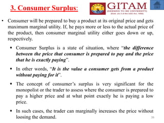 3. Consumer Surplus:
• Consumer will be prepared to buy a product at its original price and gets
maximum marginal utility. If, he pays more or less to the actual price of
the product, then consumer marginal utility either goes down or up,
respectively.
 Consumer Surplus is a state of situation, where “the difference
between the price that consumer is prepared to pay and the price
that he is exactly paying”.
 In other words, “It is the value a consumer gets from a product
without paying for it”.
 The concept of consumer’s surplus is very significant for the
monopolist or the trader to assess where the consumer is prepared to
pay a higher price and at what point exactly he is paying a low
price.
 In such cases, the trader can marginally increases the price without
loosing the demand. 39
 