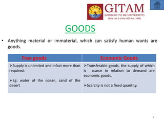 GOODS
• Anything material or immaterial, which can satisfy human wants are
goods.
4
Free goods Economic Goods
Supply is unlimited and infact more than
required.
Eg: water of the ocean, sand of the
desert
Transferable goods, the supply of which
is scarce in relation to demand are
economic goods.
Scarcity is not a fixed quantity.
 