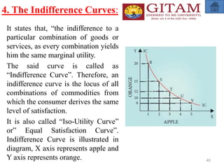 4. The Indifference Curves:
It states that, “the indifference to a
particular combination of goods or
services, as every combination yields
him the same marginal utility.
The said curve is called as
“Indifference Curve”. Therefore, an
indifference curve is the locus of all
combinations of commodities from
which the consumer derives the same
level of satisfaction.
It is also called “Iso-Utility Curve”
or” Equal Satisfaction Curve”.
Indifference Curve is illustrated in
diagram, X axis represents apple and
Y axis represents orange. 40
 