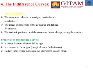 4. The Indifference Curves:
• Assumptions:
 The consumer behaves rationally to maximise his
satisfaction.
 The prices and incomes of the consumer are defined
for analysis.
 The tastes & preferences of the consumer do not change during the analysis
Properties of Indifference Curves:
 It slopes downwards from left to right.
 It is convex to the origin. (marginal rate of substitution)
 No two indifference curves are not intersected to each other.
42
 