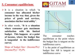 5. Consumer equilibrium:
 It is a situation in which “a
consumer has allocated his/her
income in the way that, given the
prices of goods and services,
maximizes his/her total utility”.
 In other words, “It is a situation
where consumer gets maximum
satisfaction with his limited
budget. This happens at a point
of income, where the budget line
is tangential to the indifference
curves.
Slope of budget line= (Income/Px)/
(Income/Py) = Py/Px
43
The consumer reaches
equilibrium at the point where
the budget line is tangent on the
indifference curve.
T is the point of equilibrium as
budget line AB is tangent on
indifference curve
 