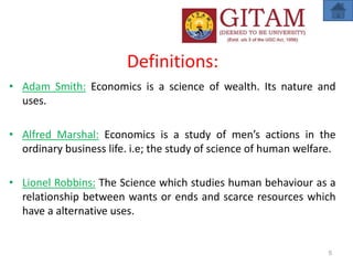 Definitions:
• Adam Smith: Economics is a science of wealth. Its nature and
uses.
• Alfred Marshal: Economics is a study of men’s actions in the
ordinary business life. i.e; the study of science of human welfare.
• Lionel Robbins: The Science which studies human behaviour as a
relationship between wants or ends and scarce resources which
have a alternative uses.
5
 