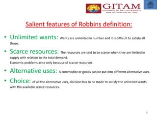 Salient features of Robbins definition:
• Unlimited wants: Wants are unlimited in number and it is difficult to satisfy all
those.
• Scarce resources: The resources are said to be scarce when they are limited in
supply with relation to the total demand.
Economic problems arise only because of scarce resources.
• Alternative uses: A commodity or goods can be put into different alternative uses.
• Choice: of all the alternative uses, decision has to be made to satisfy the unlimited wants
with the available scarce resources.
6
 