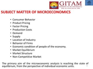SUBJECT MATTER OF MICROECONOMICS
• Consumer Behavior
• Product Pricing
• Factor Pricing
• Production Costs
• Demand
• Supply
• Location of Industry
• Behavior of Firms
• Economic condition of people of the economy.
• Market Equilibrium
• Market Structure
• Non-Competitive Market
The primary aim of the microeconomic analysis is reaching the state of
equilibrium, from the perspective of individual economic units. 8
 