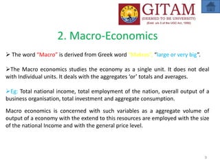 2. Macro-Economics
 The word “Macro” is derived from Greek word “Makros”, “large or very big”.
The Macro economics studies the economy as a single unit. It does not deal
with Individual units. It deals with the aggregates ‘or’ totals and averages.
Eg: Total national income, total employment of the nation, overall output of a
business organisation, total investment and aggregate consumption.
Macro economics is concerned with such variables as a aggregate volume of
output of a economy with the extend to this resources are employed with the size
of the national Income and with the general price level.
9
 
