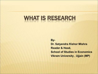 WHAT IS RESEARCH
By-
Dr. Satyendra Kishor Mishra
Reader & Head,
School of Studies in Economics
Vikram University , Ujjain (MP)
 
