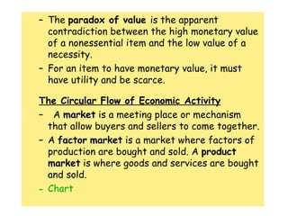 The  paradox of value  is the apparent contradiction between the high monetary value of a nonessential item and the low value of a necessity. For an item to have monetary value, it must have utility and be scarce.  The Circular Flow of Economic Activity A  market  is a meeting place or mechanism that allow buyers and sellers to come together. A  factor   market  is a market where factors of production are bought and sold. A  product   market  is where goods and services are bought and sold.  Chart 