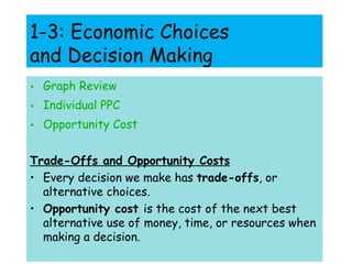 1-3: Economic Choices  and Decision Making Graph Review Individual PPC Opportunity Cost Trade-Offs and Opportunity Costs Every decision we make has  trade-offs , or alternative choices. Opportunity cost  is the cost of the next best alternative use of money, time, or resources when making a decision. 