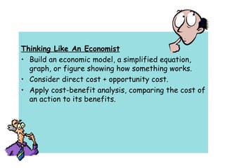Thinking Like An Economist Build an economic model, a simplified equation, graph, or figure showing how something works. Consider direct cost + opportunity cost. Apply cost-benefit analysis, comparing the cost of an action to its benefits. 