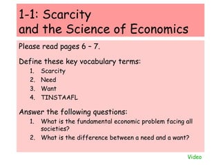 1-1: Scarcity  and the Science of Economics Please read pages 6 – 7. Define these key vocabulary terms: Scarcity Need Want TINSTAAFL Answer the following questions: What is the fundamental economic problem facing all societies? What is the difference between a need and a want? Video 