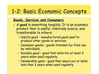 1-2: Basic Economic Concepts Goods, Services and Consumers A  good  is something tangible. It is an economic product that is useful, relatively scarce, and transferable to others. Capital good - manufactured good used to produce other goods or services. Consumer goods – goods intended for final use by individuals. Durable good – good that lasts for at least 3 years when used regularly. Nondurable good – good that wears out or lasts less than 3 years when used regularly. 